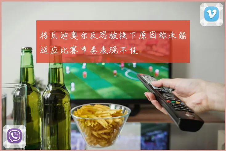 格瓦迪奥尔反思被换下原因称未能适应比赛节奏表现不佳
