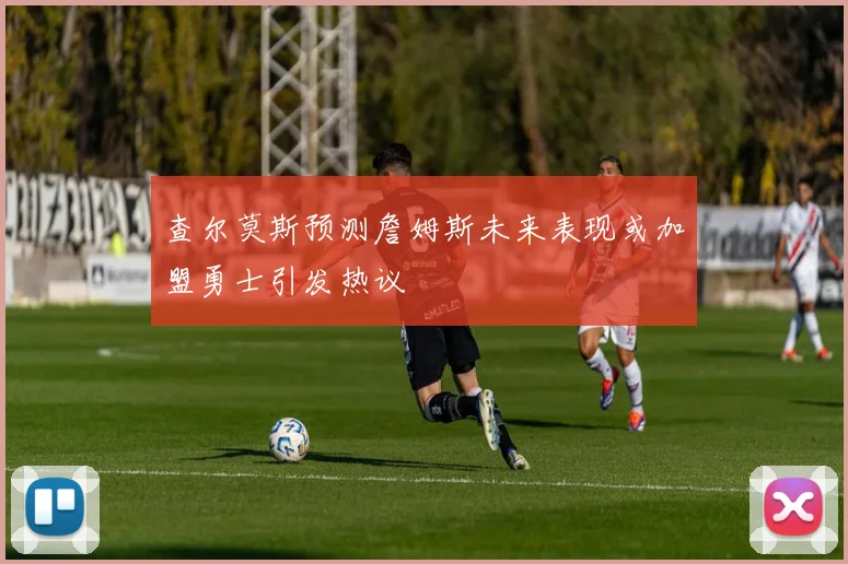 查尔莫斯预测詹姆斯未来表现或加盟勇士引发热议