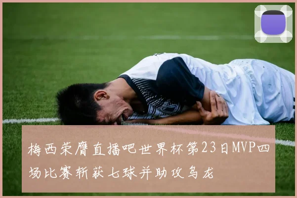 梅西荣膺直播吧世界杯第23日MVP四场比赛斩获七球并助攻乌龙