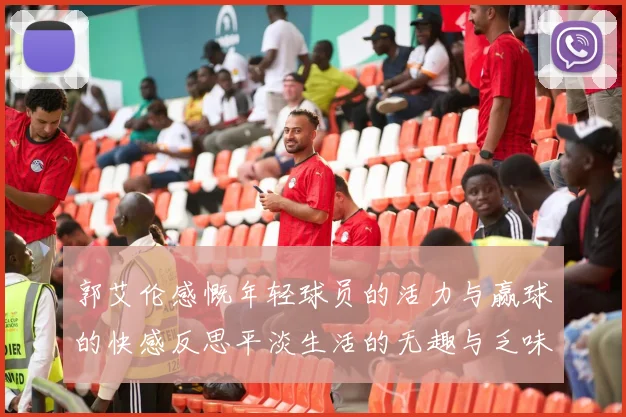 郭艾伦感慨年轻球员的活力与赢球的快感反思平淡生活的无趣与乏味
