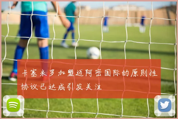 卡塞米罗加盟迈阿密国际的原则性协议已达成引发关注
