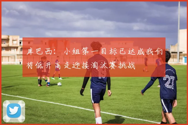 库巴西：小组第一目标已达成我们将低开高走迎接淘汰赛挑战
