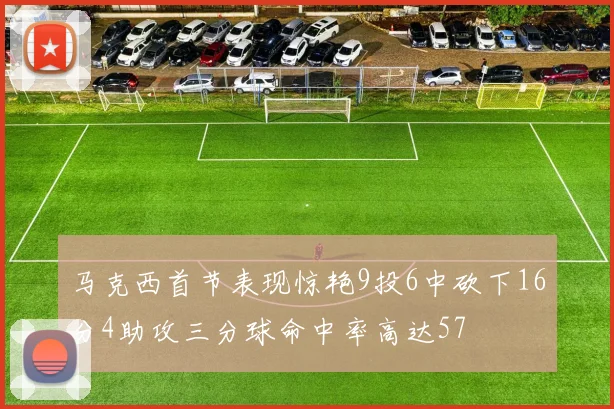 马克西首节表现惊艳9投6中砍下16分4助攻三分球命中率高达57