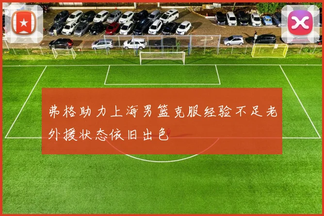 弗格助力上海男篮克服经验不足老外援状态依旧出色