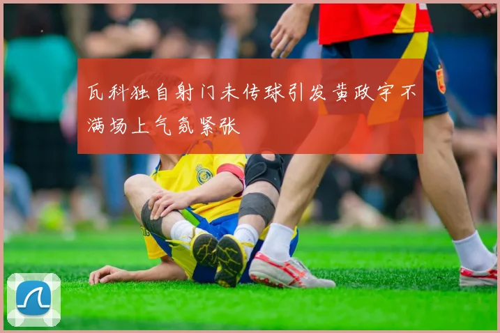 瓦科独自射门未传球引发黄政宇不满场上气氛紧张