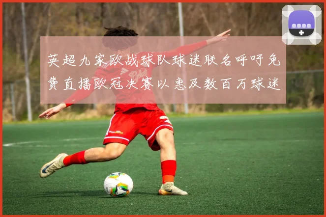 英超九家欧战球队球迷联名呼吁免费直播欧冠决赛以惠及数百万球迷