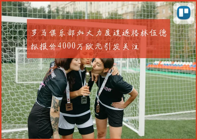 罗马俱乐部加大力度追逐格林伍德拟报价4000万欧元引发关注