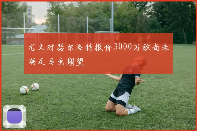 尤文对瑟尔洛特报价3000万欧尚未满足马竞期望