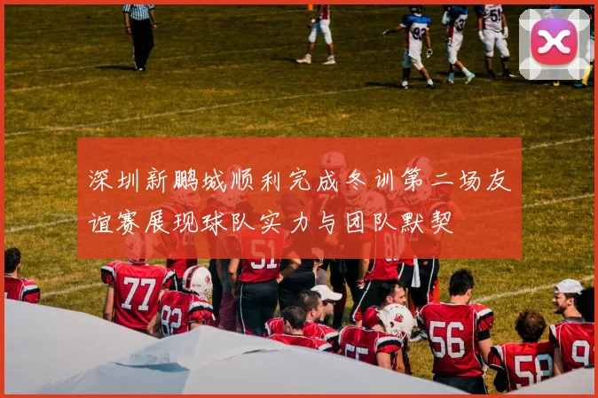 深圳新鹏城顺利完成冬训第二场友谊赛展现球队实力与团队默契