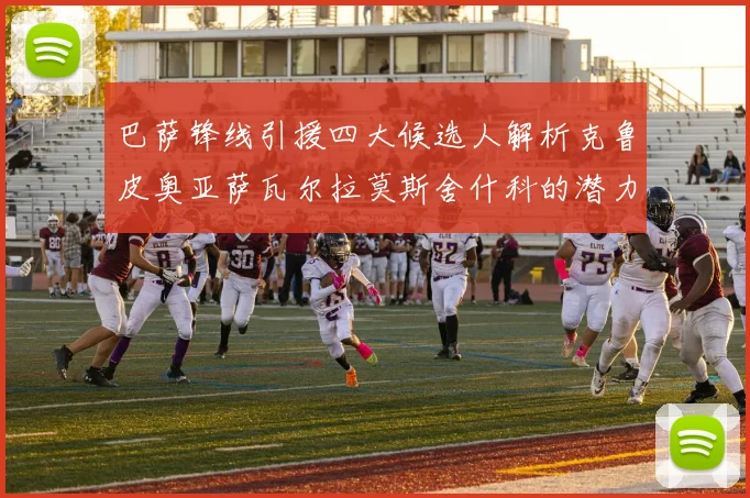 巴萨锋线引援四大候选人解析克鲁皮奥亚萨瓦尔拉莫斯舍什科的潜力与前景