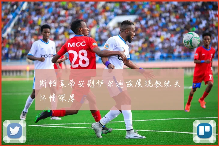 斯帕莱蒂安慰伊尔迪兹展现教练关怀情深厚