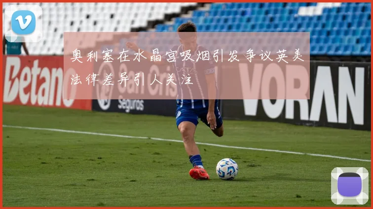 奥利塞在水晶宫吸烟引发争议英美法律差异引人关注